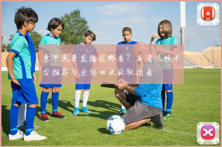 意甲免费直播在哪看?高清流畅平台推荐与全场回放获取指南