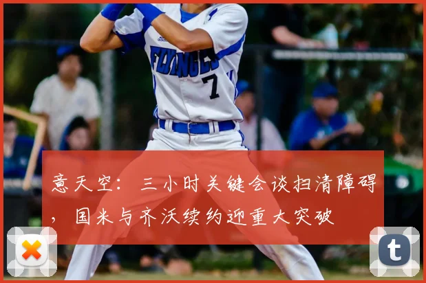 意天空：三小时关键会谈扫清障碍，国米与齐沃续约迎重大突破