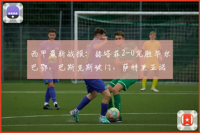 西甲最新战报：赫塔菲2-0完胜毕尔巴鄂，巴斯克斯破门，萨特里亚诺斩获首球