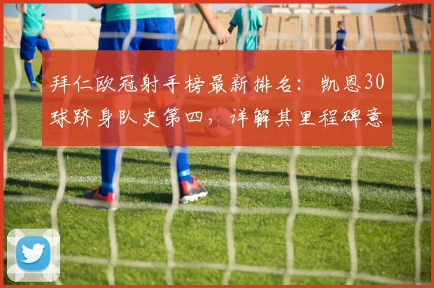拜仁欧冠射手榜最新排名：凯恩30球跻身队史第四，详解其里程碑意义与纪录