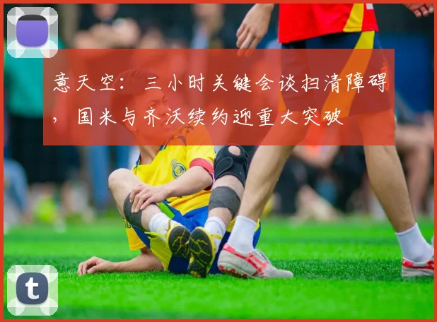意天空:三小时关键会谈扫清障碍,国米与齐沃续约迎重大突破
