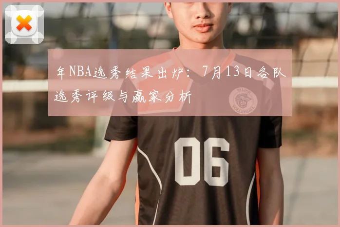 年NBA选秀结果出炉:7月13日各队选秀评级与赢家分析