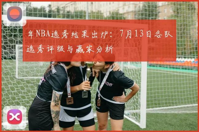 年NBA选秀结果出炉：7月13日各队选秀评级与赢家分析