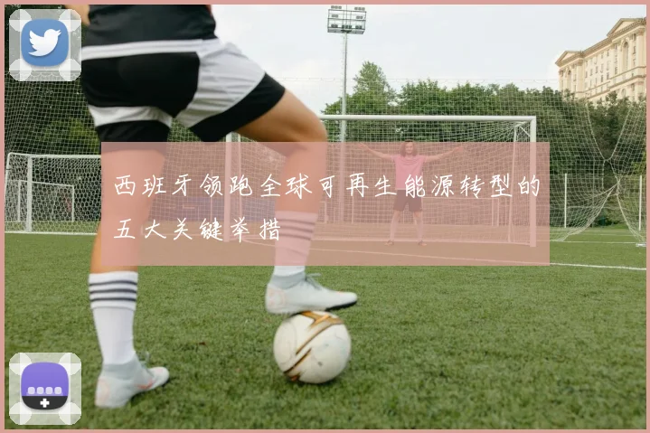 西班牙领跑全球可再生能源转型的五大关键举措