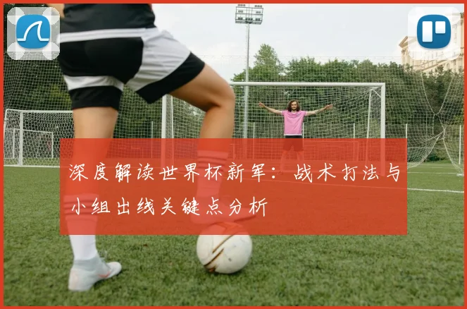 深度解读世界杯新军：战术打法与小组出线关键点分析